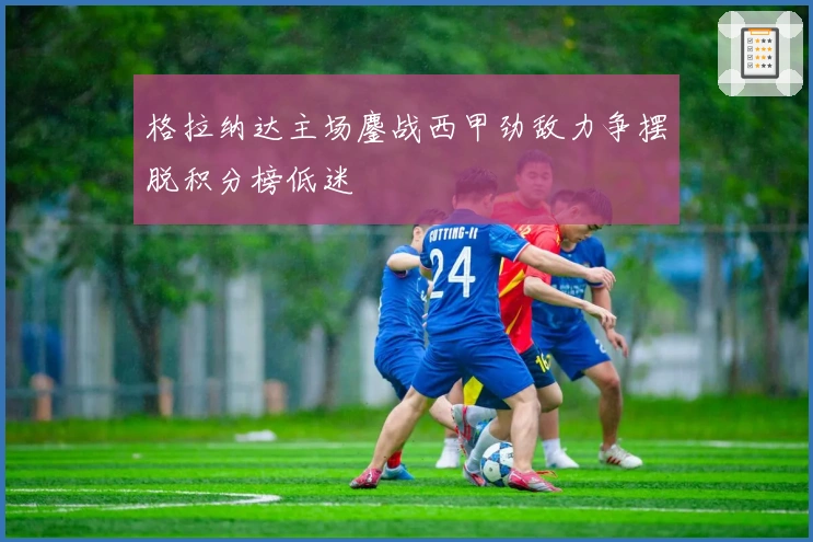 格拉纳达主场鏖战西甲劲敌力争摆脱积分榜低迷