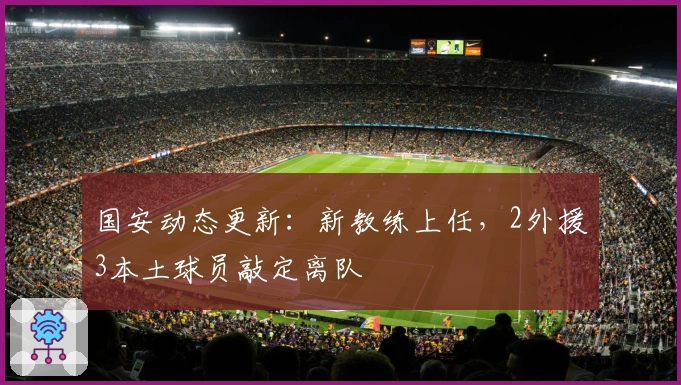 国安动态更新：新教练上任，2外援3本土球员敲定离队