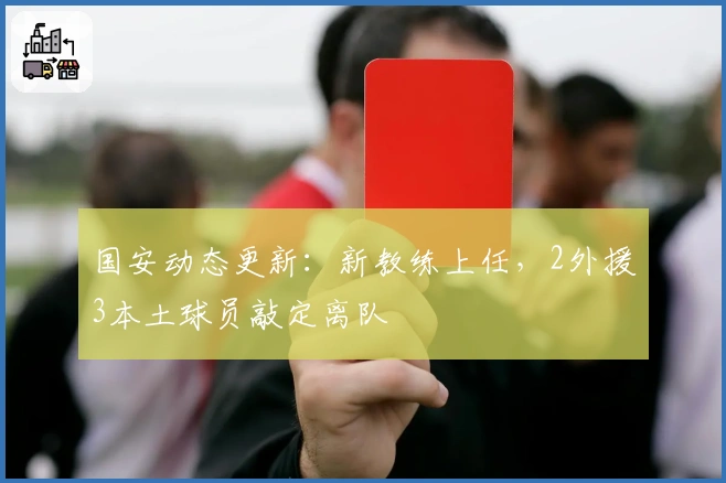 国安动态更新：新教练上任，2外援3本土球员敲定离队