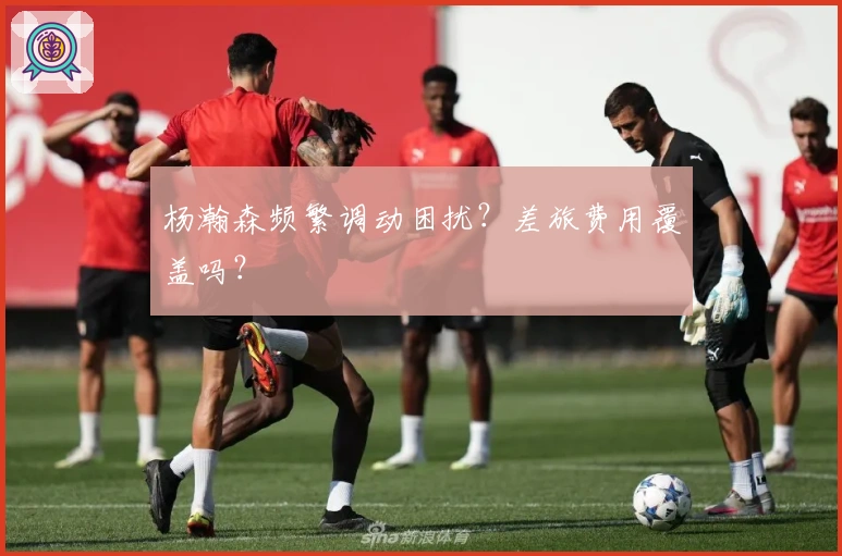 杨瀚森频繁调动困扰？差旅费用覆盖吗？