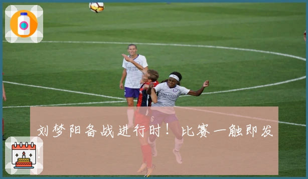 刘梦阳备战进行时！比赛一触即发！