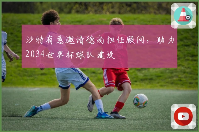 沙特有意邀请德尚担任顾问，助力2034世界杯球队建设