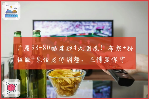 广厦98-80福建迎4大困境！布朗+孙铭徽+朱俊龙待调整，王博显保守