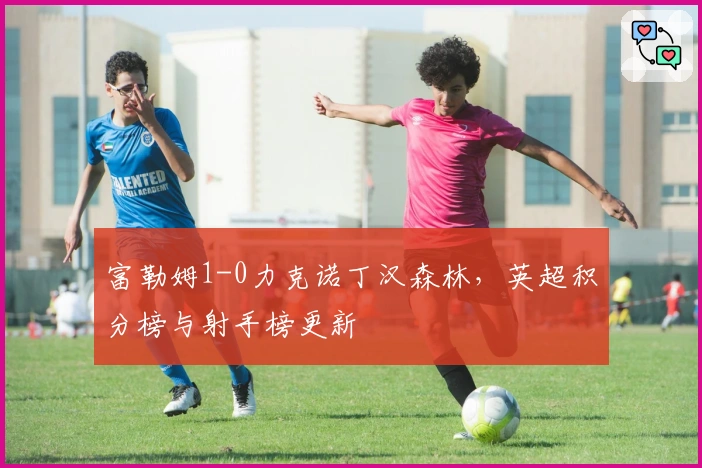 富勒姆1-0力克诺丁汉森林，英超积分榜与射手榜更新