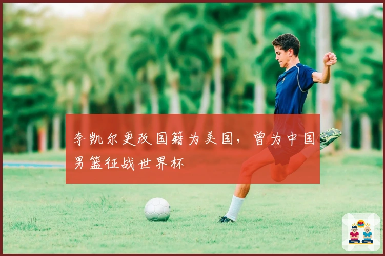 李凯尔更改国籍为美国，曾为中国男篮征战世界杯
