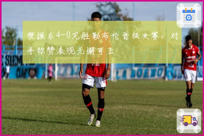 樊振东4-0完胜勒布伦晋级决赛，对手称赞表现无懈可击