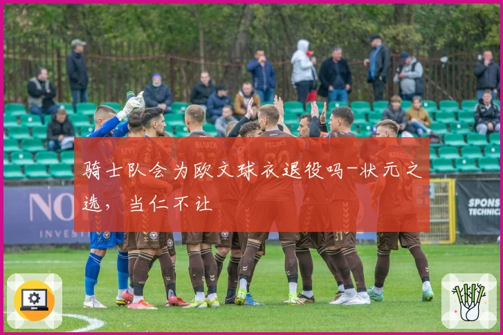 骑士队会为欧文球衣退役吗-状元之选，当仁不让