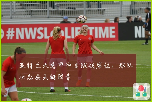 亚特兰大意甲冲击欧战席位，球队状态成关键因素