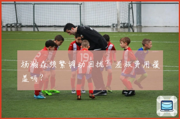杨瀚森频繁调动困扰？差旅费用覆盖吗？