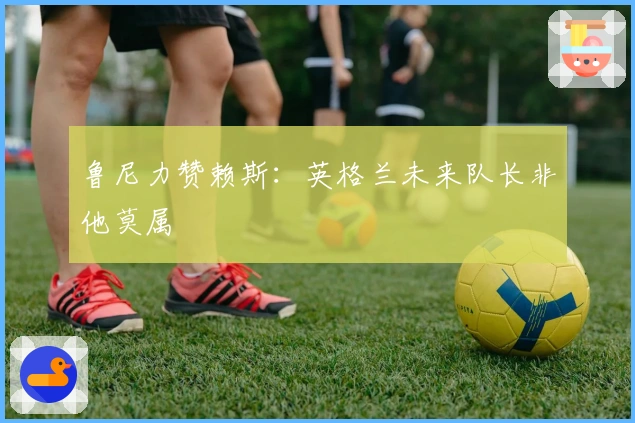 鲁尼力赞赖斯：英格兰未来队长非他莫属