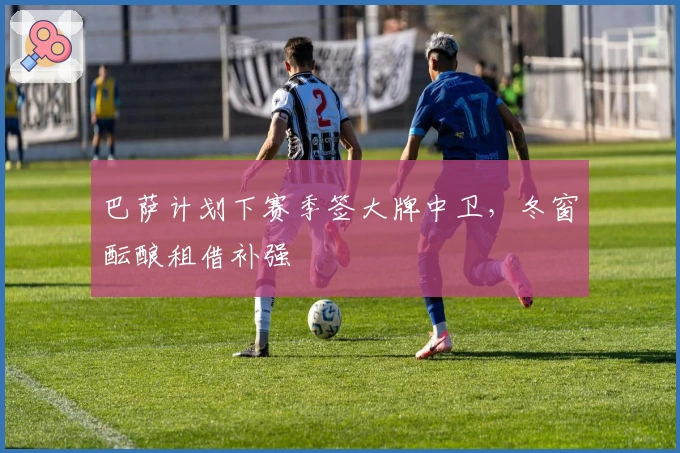 巴萨计划下赛季签大牌中卫，冬窗酝酿租借补强